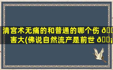 清宫术无痛的和普通的哪个伤 🐺 害大(佛说自然流产是前世 🐡 的原因)